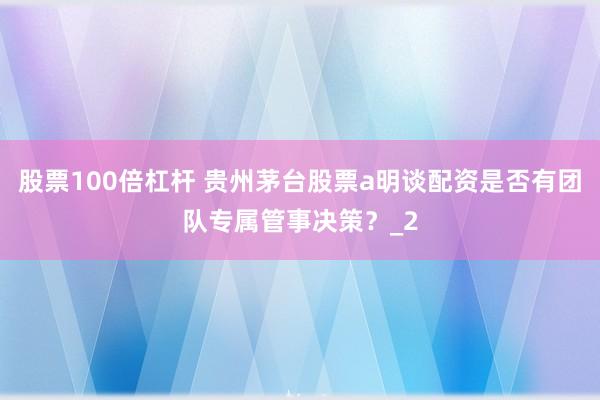 股票100倍杠杆 贵州茅台股票a明谈配资是否有团队专属管事决策？_2