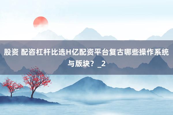 股资 配咨杠杆比选H亿配资平台复古哪些操作系统与版块？_2