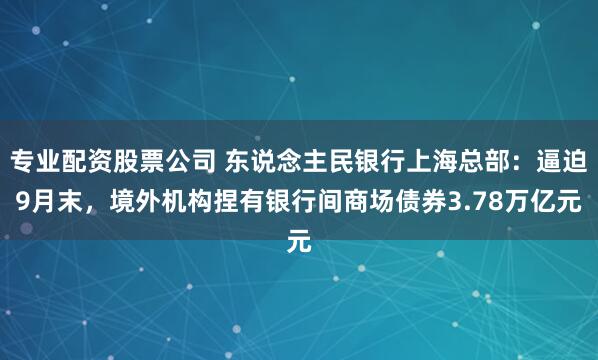 专业配资股票公司 东说念主民银行上海总部：逼迫9月末，境外机构捏有银行间商场债券3.78万亿元