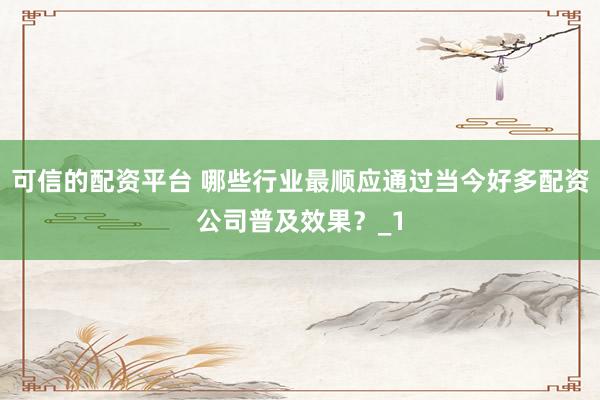 可信的配资平台 哪些行业最顺应通过当今好多配资公司普及效果？_1