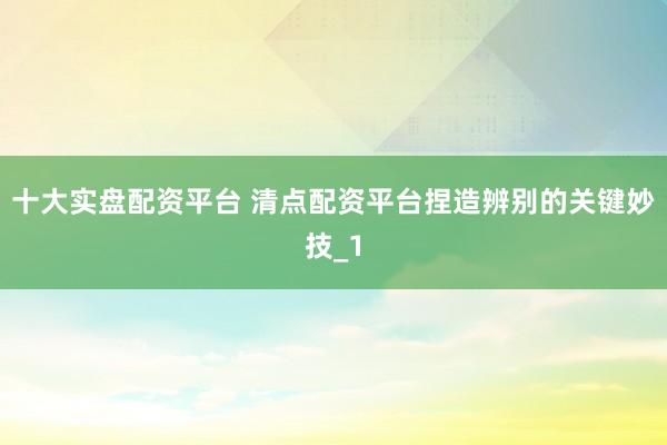 十大实盘配资平台 清点配资平台捏造辨别的关键妙技_1