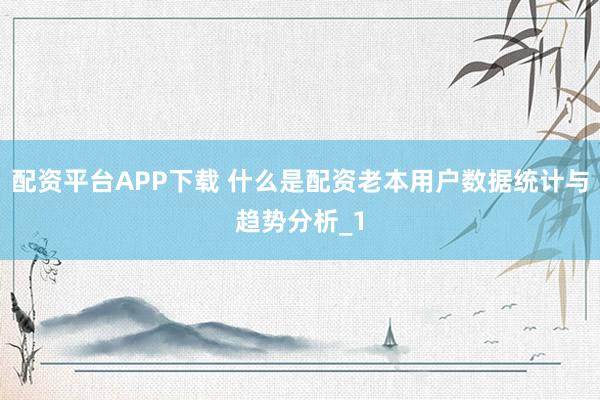 配资平台APP下载 什么是配资老本用户数据统计与趋势分析_1