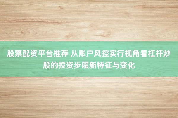 股票配资平台推荐 从账户风控实行视角看杠杆炒股的投资步履新特征与变化