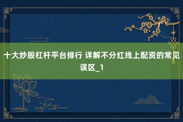 十大炒股杠杆平台排行 详解不分红线上配资的常见误区_1