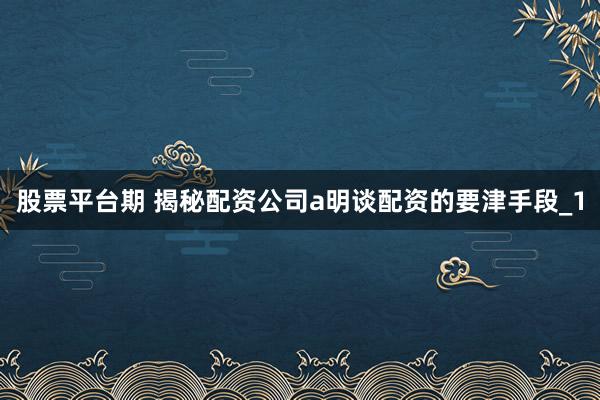 股票平台期 揭秘配资公司a明谈配资的要津手段_1