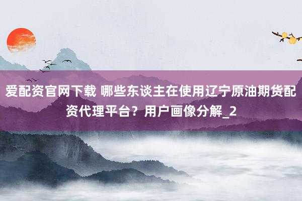 爱配资官网下载 哪些东谈主在使用辽宁原油期货配资代理平台？用户画像分解_2