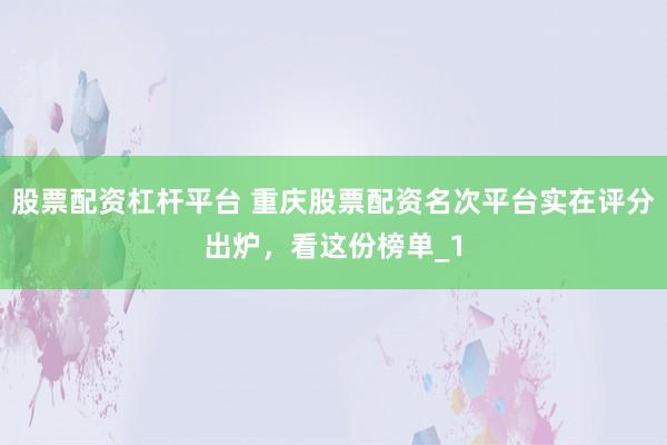 股票配资杠杆平台 重庆股票配资名次平台实在评分出炉，看这份榜单_1