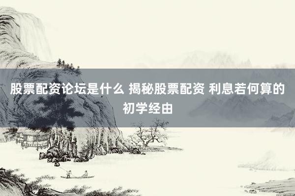 股票配资论坛是什么 揭秘股票配资 利息若何算的初学经由
